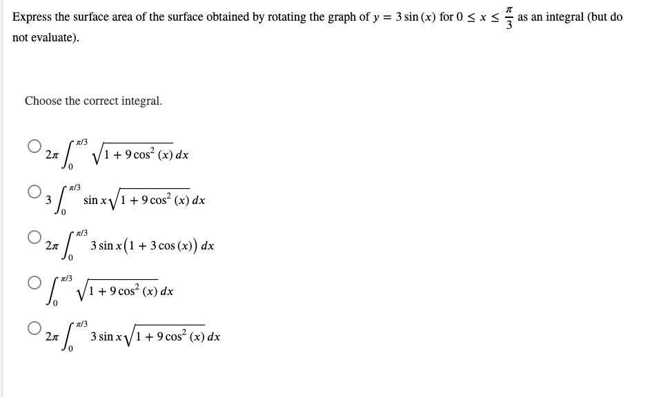 Express the surface area of the surface obtained by rotating the graph of y = 3 sin (x) for 0 < x s
3
as an integral (but do
not evaluate).
Choose the correct integral.
n/3
V1 +9 cos? (x) dx
2n
x/3
3
sin x/1 +9 cos² (x) dx
O 2 *
x/3
3 sin x (1 + 3 cos (x)) dx
a/3
1 + 9 cos² (x) dx
R/3
2n
3 sin x/1 +9 cos (x) dx
