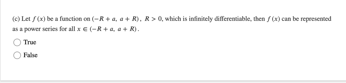 (c) Let f (x) be a function on (-R+ a, a + R), R > 0, which is infinitely differentiable, then f (x) can be represented
as a power series for all x E (-R+ a, a + R).
True
False
