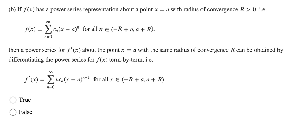 (b) If f(x) has a power series representation about a point x = a with radius of convergence R > 0, i.e.
00
f(x) = Cn(x – a)" for all x e (-R+ a, a + R),
n=0
then a power series for f'(x) about the point x = a with the same radius of convergence R can be obtained by
differentiating the power series for f(x) term-by-term, i.e.
00
f'(x) = nc, (x – a)"-1 for all x E (-R + a, a + R).
n=0
True
False
