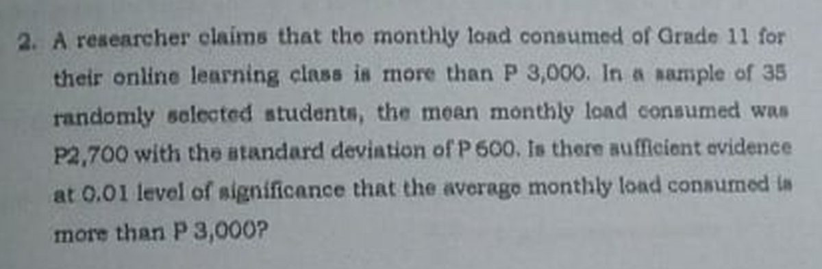 2. A researcher claims that the monthly load consumed of Grade 11 for
their online learning class is more than P 3,000. In a sample of 35
randomly selected students, the mean monthly load consumed was
P2,700 with the atandard deviation of P 600. Is there aufficient evidence
at 0.01 level of significance that the average monthly load consumed ia
more than P 3,000?

