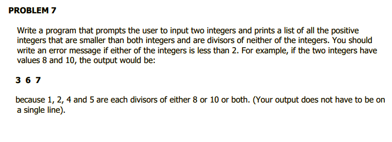 PROBLEM 7
Write a program that prompts the user to input two integers and prints a list of all the positive
integers that are smaller than both integers and are divisors of neither of the integers. You should
write an error message if either of the integers is less than 2. For example, if the two integers have
values 8 and 10, the output would be:
з67
because 1, 2, 4 and 5 are each divisors of either 8 or 10 or both. (Your output does not have to be on
a single line).
