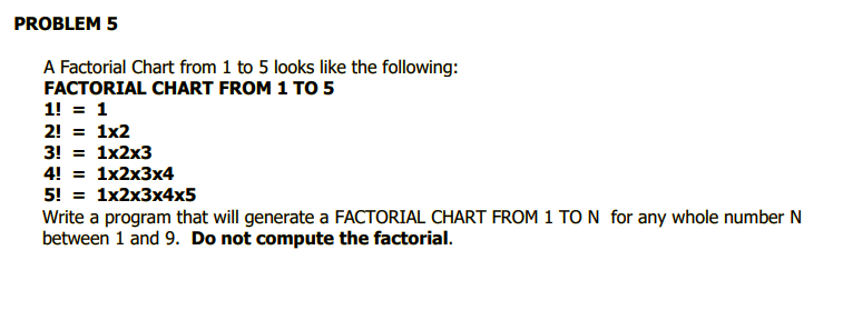 PROBLEM 5
A Factorial Chart from 1 to 5 looks like the following:
FACTORIAL CHART FROM 1 TO 5
1! = 1
2! = 1x2
3! %3D 1x2х3
4! = 1x2x3x4
5! %3D 1x2х3x4x5
Write a program that will generate a FACTORIAL CHART FROM 1 TO N for any whole number N
between 1 and 9. Do not compute the factorial.
