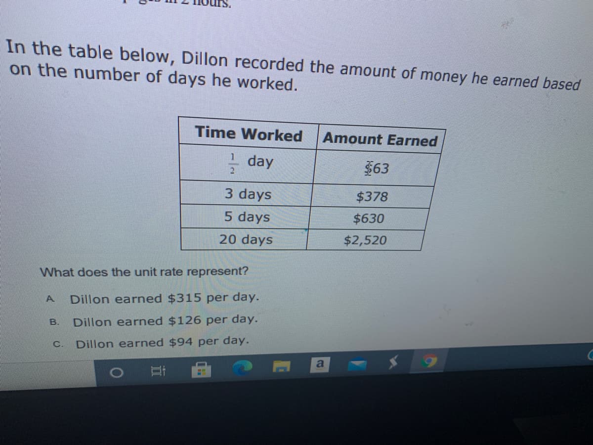 In the table below, Dillon recorded the amount of money he earned based
on the number of days he worked.
Time Worked
Amount Earned
1 day
$63
2
3 days
$378
days
$630
20 days
$2,520
What does the unit rate represent?
A.
Dillon earned $315 per day.
B.
Dillon earned $126 per day.
C.
Dillon earned $94 per day.
