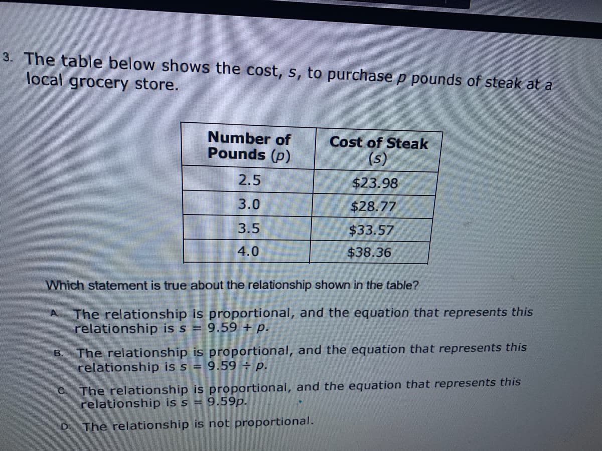 3. The table below shows the cost, s, to purchasep pounds of steak at a
local grocery store.
Number of
Pounds (p)
Cost of Steak
(s)
2.5
$23.98
3.0
$28.77
3.5
$33.57
4.0
$38.36
Which statement is true about the relationship shown in the table?
The relationship is proportional, and the equation that represents this
relationship is s =
A.
9.59 + p.
The relationship is proportional, and the equation that represents this
relationship is s = 9.59 p.
B.
C.
The relationship is proportional, and the equation that represents this
relationship is s = 9.59p.
D.
The relationship is not proportional.
