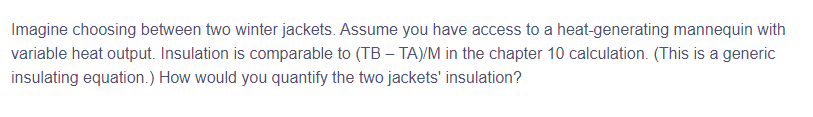 Imagine choosing between two winter jackets. Assume you have access to a heat-generating mannequin with
variable heat output. Insulation is comparable to (TB - TA)/M in the chapter 10 calculation. (This is a generic
insulating equation.) How would you quantify the two jackets' insulation?
