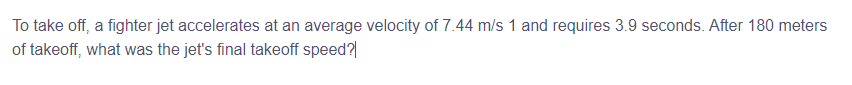 To take off, a fighter jet accelerates at an average velocity of 7.44 m/s 1 and requires 3.9 seconds. After 180 meters
of takeoff, what was the jet's final takeoff speed?|
