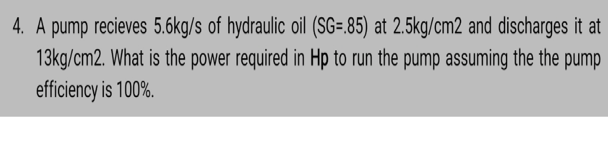 4. A pump recieves 5.6kg/s of hydraulic oil (SG=.85) at 2.5kg/cm2 and discharges it at
13kg/cm2. What is the power required in Hp to run the pump assuming the the pump
efficiency is 100%.
