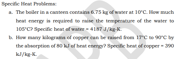 Specific Heat Problems:
a. The boiler in a canteen contains 6.75 kg of water at 10°C. How much
heat energy is required to raise the temperature of the water to
105°C? Specific heat of water = 4187 J/kg-K.
b. How many kilograms of copper can be raised from 17°C to 90°C by
the absorption of 80 kJ of heat energy? Specific heat of copper = 390
kJ/kg-K.
