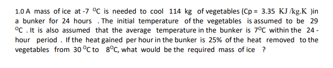 1.0 A mass of ice at -7 °C is needed to cool 114 kg of vegetables (Cp = 3.35 KJ /kg.K )in
a bunker for 24 hours . The initial temperature of the vegetables is assumed to be 29
°C . It is also assumed that the average temperature in the bunker is 7°C within the 24 -
hour period . If the heat gained per hour in the bunker is 25% of the heat removed to the
vegetables from 30 °C to 8°C, what would be the required mass of ice ?
