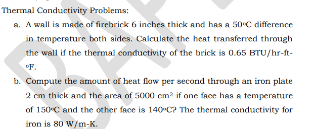 Thermal Conductivity Problems:
a. A wall is made of firebrick 6 inches thick and has a 50°C difference
in temperature both sides. Calculate the heat transferred through
the wall if the thermal conductivity of the brick is 0.65 BTU/hr-ft-
oF.
b. Compute the amount of heat flow per second through an iron plate
2 cm thick and the area of 5000 cm² if one face has a temperature
of 150°C and the other face is 140°C? The thermal conductivity for
iron is 80 W/m-K.
