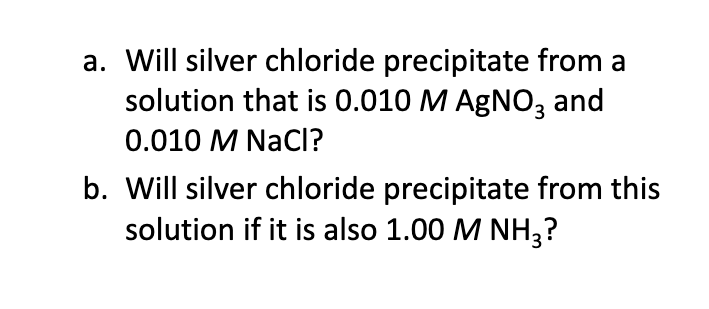 a. Will silver chloride precipitate from a
solution that is 0.010 M AGNO, and
0.010 M NacI?
b. Will silver chloride precipitate from this
solution if it is also 1.00 M NH3?
