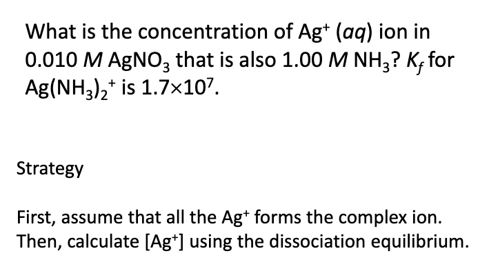 What is the concentration of Ag+ (aq) ion in
0.010 M AGNO, that is also 1.00 M NH3? K, for
Ag(NH3),* is 1.7x107.
Strategy
First, assume that all the Ag* forms the complex ion.
Then, calculate [Ag*] using the dissociation equilibrium.
