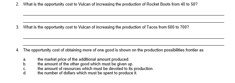 2. What is the opportunity cost to Vulcan of increasing the production of Rocket Boots from 40 to 50?
3. What is the opportunity cost to Vulcan of increasing the production of Tacos from 600 to 700?
4. The opportunity cost of obtaining more of one good is shown on the production possibilities frontier as
the market price of the additional amount produced.
the amount of the other good which must be given up.
the amount of resources which must be devoted to its production.
the number of dollars which must be spent to produce it.
а.
b.
С.

