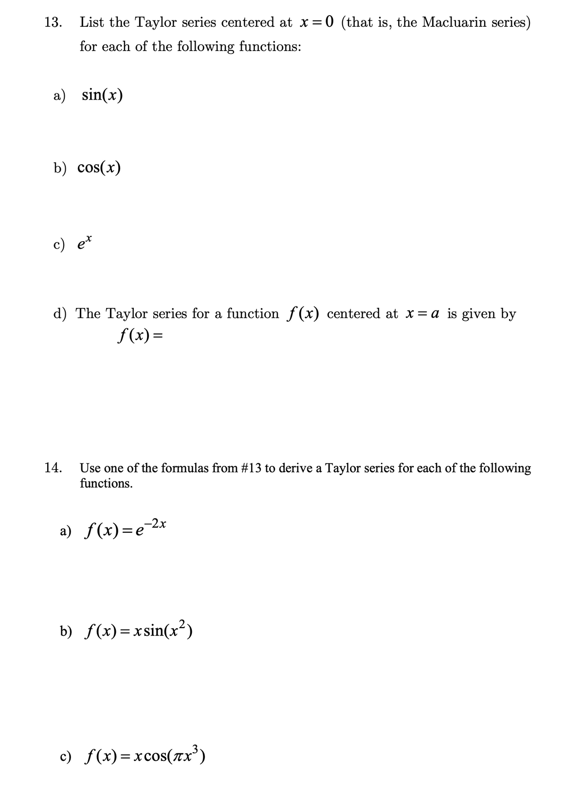 13.
List the Taylor series centered at x = 0 (that is, the Macluarin series)
for each of the following functions:
a) sin(x)
b) cos(x)
c) et
d) The Taylor series for a function f(x) centered at x = a is given by
f(x)=
14. Use one of the formulas from #13 to derive a Taylor series for each of the following
functions.
ƒ(x)=e-²x
a)
b) f(x)=xsin(x²)
c) f(x)=xcos(x³)