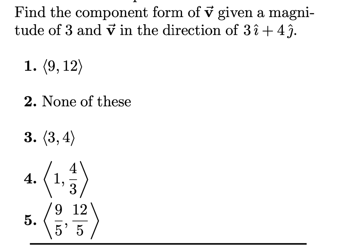 Find the component form of v given a magni-
tude of 3 and v in the direction of 3 î + 4ĵ.
1. (9, 12)
2. None of these
3. (3, 4)
4. (15)
5. ("
3
9 12
5' 5
