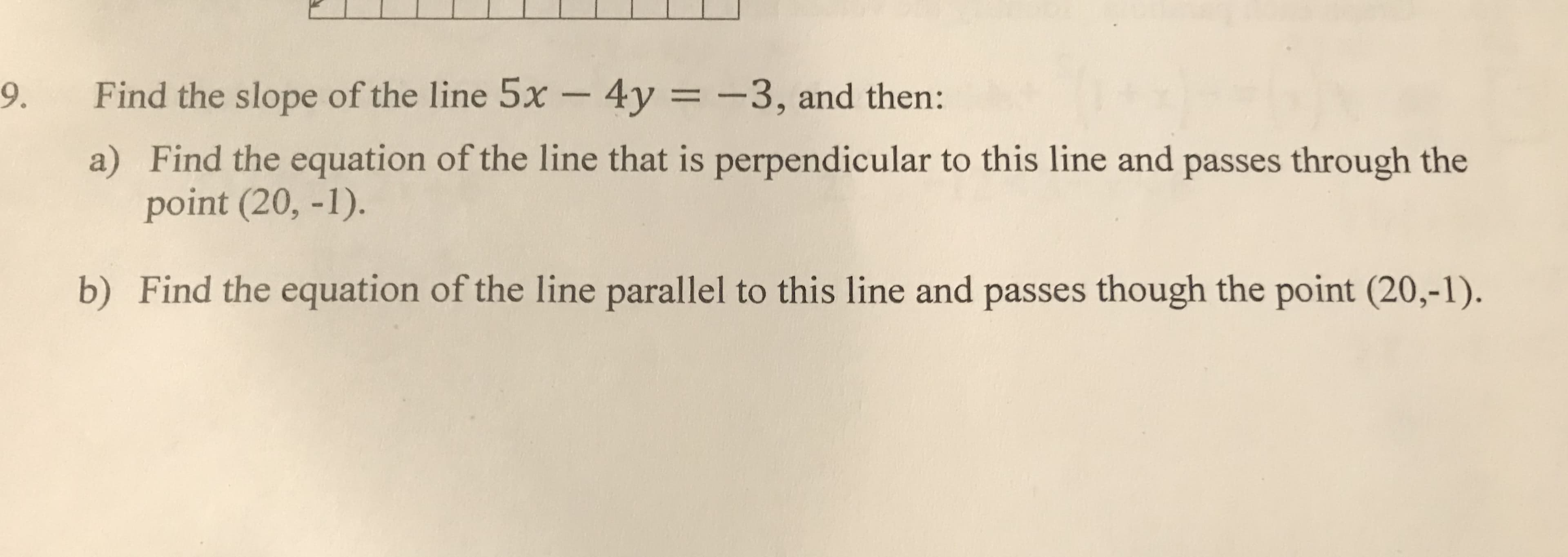 Find the slope of the line 5x - 4y = -3, and then:
9.
%3D
a) Find the equation of the line that is perpendicular to this line and passes through the
point (20, -1).
b) Find the equation of the line parallel to this line and passes though the point (20,-1).
