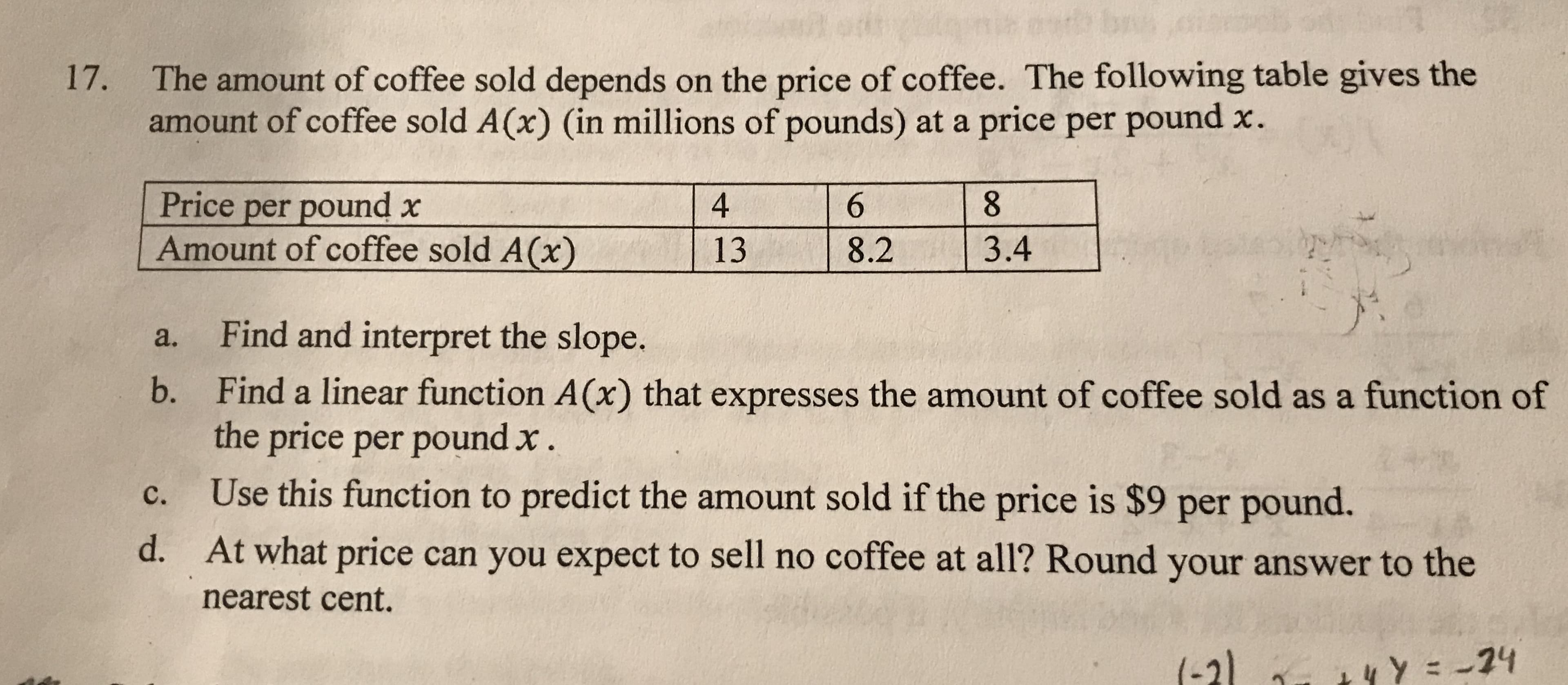The amount of coffee sold depends on the price of coffee. The following table gives the
amount of coffee sold A(x) (in millions of pounds) at a price per pound x.
17.
Price per pound x
Amount of coffee sold A(x)
8.
4
6.
3.4
13
8.2
Find and interpret the slope.
a.
Find a linear function A(x) that expresses the amount of coffee sold as a function of
the price per pound x.
b.
Use this function to predict the amount sold if the price is $9 per pound.
C.
d.
At what price can you expect to sell no coffee at all? Round your answer to the
nearest cent.
(-21 - 44 Y = -74
