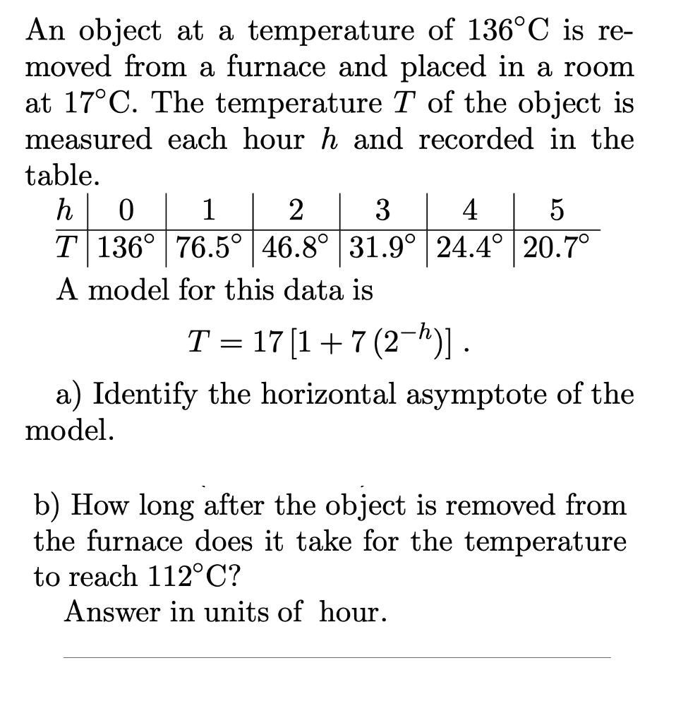 An object at a temperature of 136°C is re-
moved from a furnace and placed in a room
at 17°C. The temperature T of the object is
measured each hour h and recorded in the
table.
h 0
T 136° 76.5° | 46.8° 31.9° | 24.4° | 20.7°
A model for this data is
1
2
3
4
T
17 [1+7 (2-h)] .
a) Identify the horizontal asymptote of the
model.
b) How long after the object is removed from
the furnace does it take for the temperature
to reach 112°C?
Answer in units of hour.
