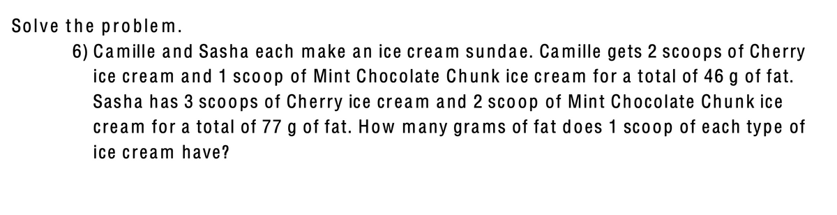 Solve the problem.
6) Camille and Sasha each make an ice cream sundae. Camille gets 2 scoops of Cherry
ice cream and 1 scoop of Mint Chocolate Chunk ice cream for a total of 46 g of fat.
Sasha has 3 scoops of Cherry ice cream and 2 scoop of Mint Chocolate Chunk ice
cream for a total of 77 g of fat. How many grams of fat does 1 scoop of each type of
ice cream have?
