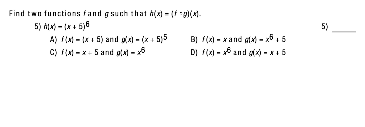 Find two functions fand g such that h(x) = (f °g)(x).
%3D
5) h(x) = (x + 5)6
A) f(x) = (x + 5) and g(x) = (x + 5)5
5)
B) f(x) = x and g(x) = x6 + 5
D) f(x) = x6 and g(x) = x + 5
%3D
C) f(x) = x + 5 and g(x) = x6
%3D
