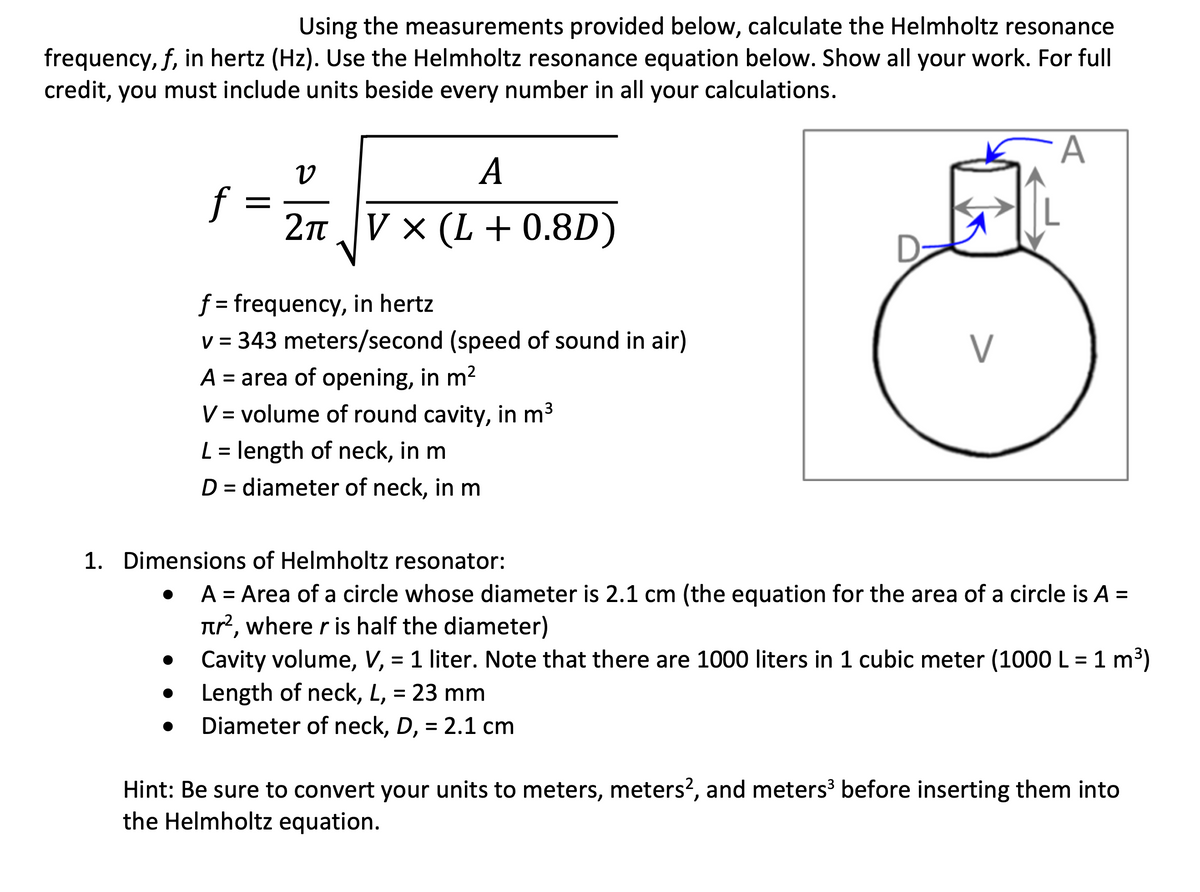 Using the measurements provided below, calculate the Helmholtz resonance
frequency, f, in hertz (Hz). Use the Helmholtz resonance equation below. Show all your work. For full
credit, you must include units beside every number in all your calculations.
A
А
f
2п. Vx (L + 0.8D)
f = frequency, in hertz
v = 343 meters/second (speed of sound in air)
V
A = area of opening, in m?
V = volume of round cavity, in m3
L = length of neck, in m
D = diameter of neck, in m
%D
1. Dimensions of Helmholtz resonator:
• A = Area of a circle whose diameter is 2.1 cm (the equation for the area of a circle is A =
Tr?, where r is half the diameter)
• Cavity volume, V, = 1 liter. Note that there are 1000 liters in 1 cubic meter (1000 L = 1 m3)
%3D
Length of neck, L, = 23 mm
Diameter of neck, D, = 2.1 cm
Hint: Be sure to convert your units to meters, meters?, and meters before inserting them into
the Helmholtz equation.

