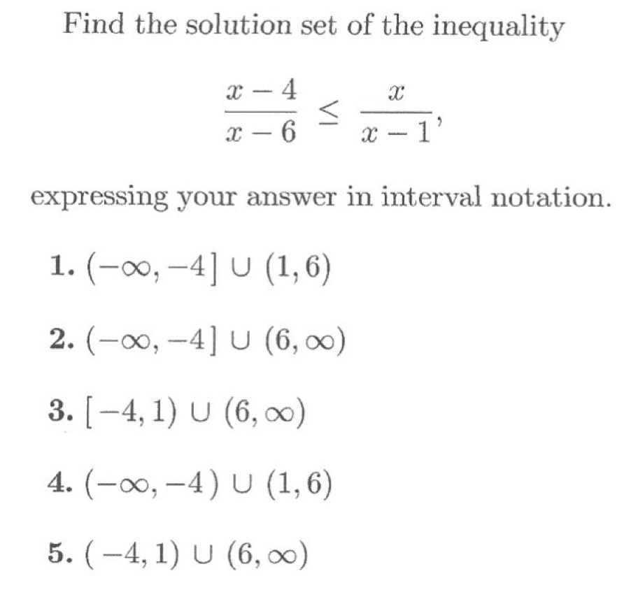 Find the solution set of the inequality
x – 4
-
x – 6
x - 1'
expressing your answer inm interval notation.
1. (-0, -4] U (1,6)
2. (-00, -4] U (6, 00)
3. [-4, 1) U (6, ∞)
4. (-0, –4) U (1, 6)
5. (–4, 1) U (6, 0)
