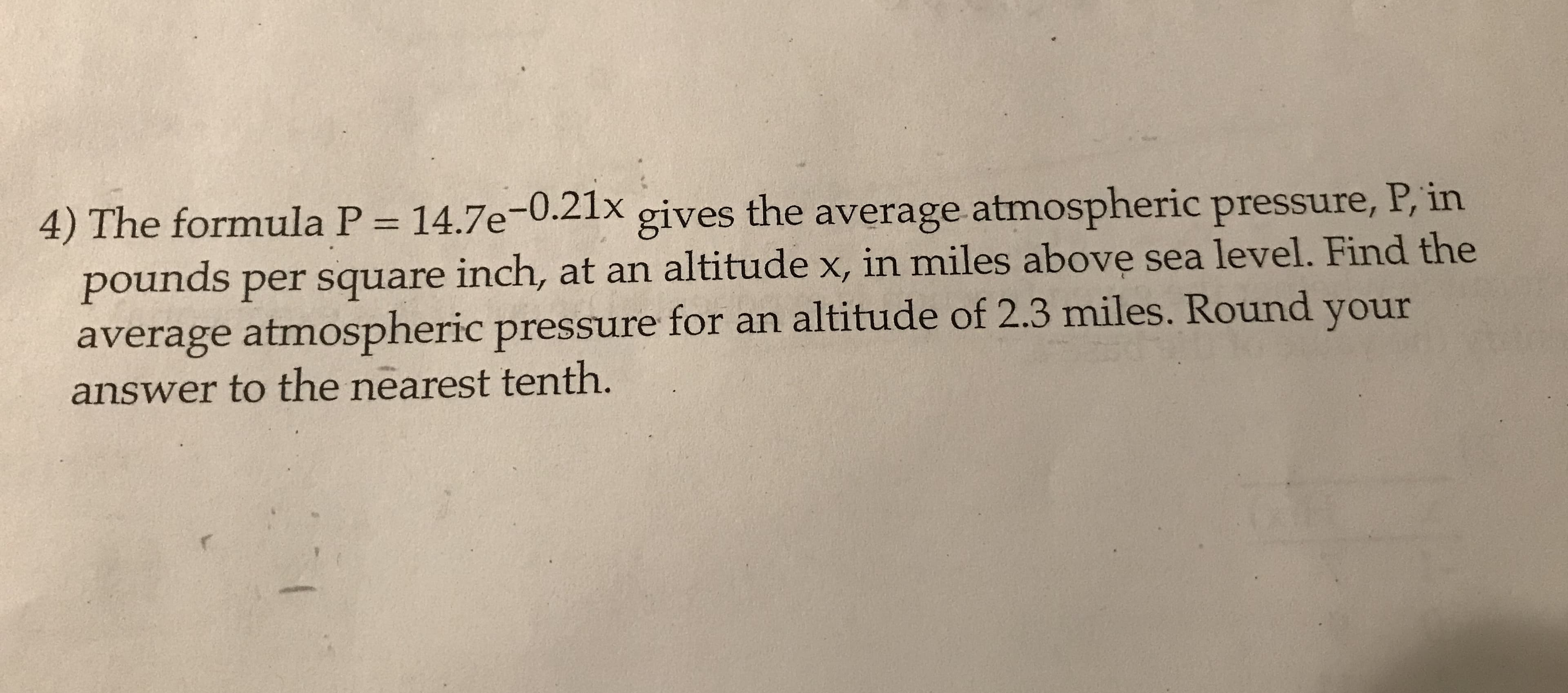 14.7e-0.21x
4) The formula P
the average atmospheric pressure, P, in
gives
pounds per square inch, at an altitude x, in miles above sea level. Find the
average atmospheric pressure for an altitude of 2.3 miles. Round your
answer to the nearest tenth.
