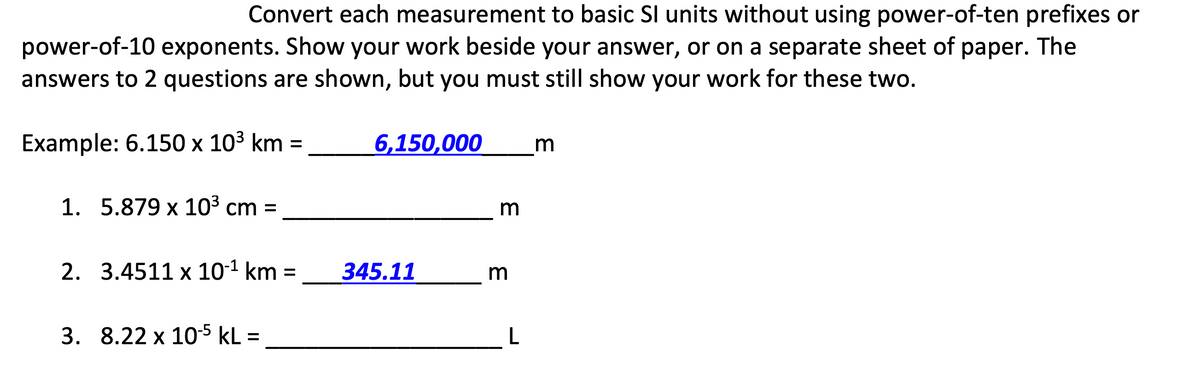 Convert each measurement to basic SI units without using power-of-ten prefixes or
power-of-10 exponents. Show your work beside your answer, or on a separate sheet of paper. The
answers to 2 questions are shown, but you must still show your work for these two.
Example: 6.150х 103 km 3D
6,150,000
m
1. 5.879 x 103 cm =
m
2. 3.4511 x 10-1 km
345.11
3. 8.22 x 10-5 kL =
