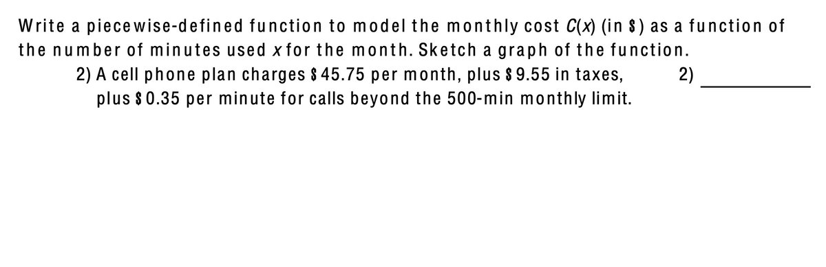 Write a piece wise-defined function to model the monthly cost C(x) (in 8) as a function of
the number of minutes used x for the month. Sketch a graph of the function.
2) A cell phone plan charges $ 45.75 per month, plus $ 9.55 in taxes,
plus $0.35 per minute for calls beyond the 500-min monthly limit.
2)
