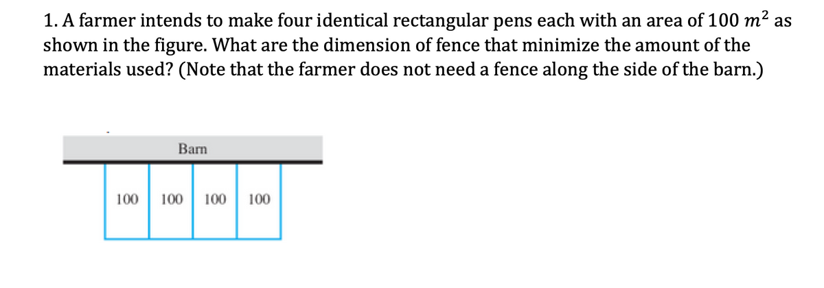 1. A farmer intends to make four identical rectangular pens each with an area of 100 m² as
shown in the figure. What are the dimension of fence that minimize the amount of the
materials used? (Note that the farmer does not need a fence along the side of the barn.)
Barn
100
100 | 100
100
