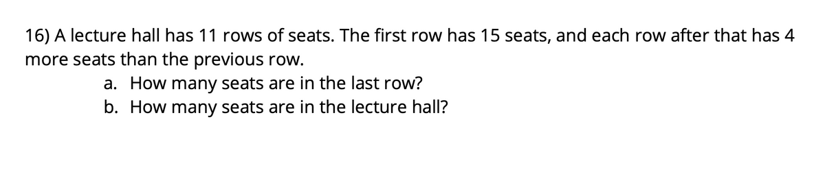 16) A lecture hall has 11 rows of seats. The first row has 15 seats, and each row after that has 4
more seats than the previous row.
a. How many seats are in the last row?
b. How many seats are in the lecture hall?
