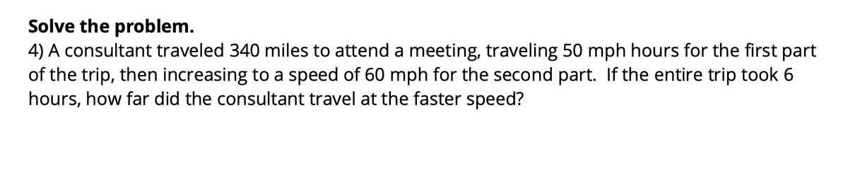 Solve the problem.
4) A consultant traveled 340 miles to attend a meeting, traveling 50 mph hours for the first part
of the trip, then increasing to a speed of 60 mph for the second part. If the entire trip took 6
hours, how far did the consultant travel at the faster speed?
