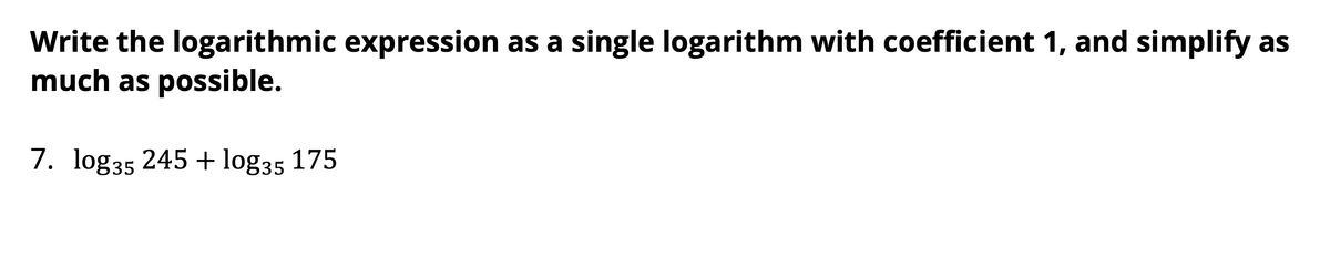 Write the logarithmic expression as a single logarithm with coefficient 1, and simplify as
much as possible.
7. log35 245 + log35 175
