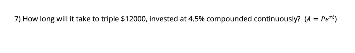 7) How long will it take to triple $12000, invested at 4.5% compounded continuously? (A = Pert)
