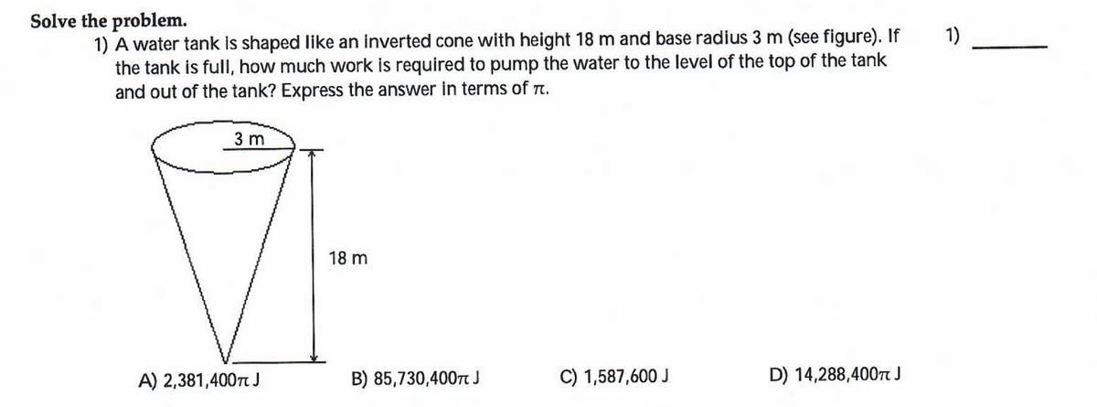 1)
Solve the problem.
1) A water tank is shaped like an inverted cone with height 18 m and base radius 3 m (see figure). If
the tank is full, how much work is required to pump the water to the level of the top of the tank
and out of the tank? Express the answer in terms of .
3 m
18 m
A) 2,381,400TJ
C) 1,587,600 J
D) 14,288,400 J
B) 85,730,4007 J