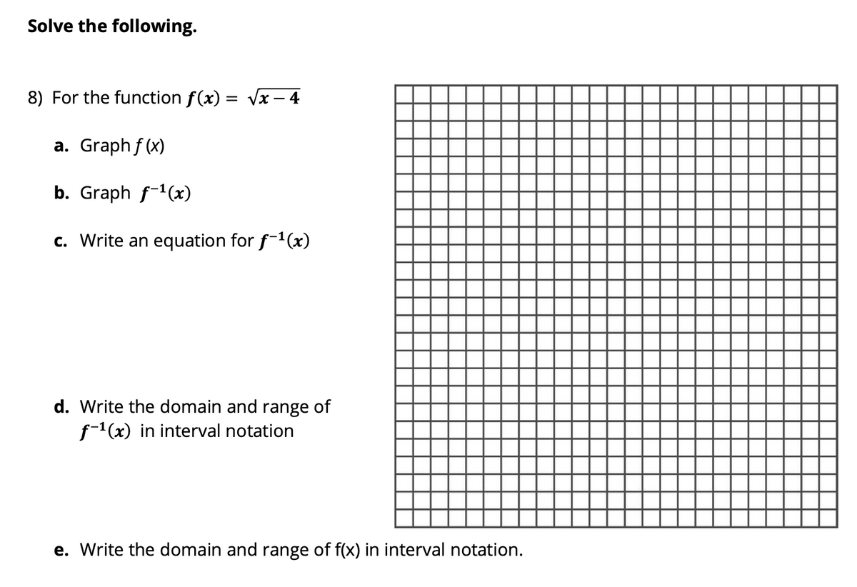 Solve the following.
8) For the function f(x)
Vx – 4
a. Graph f (x)
b. Graph f-1(x)
c. Write an equation for f-1(x)
d. Write the domain and range of
(x) in interval notation
e. Write the domain and range of f(x) in interval notation.
