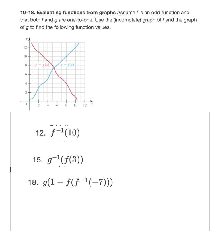 10-18. Evaluating functions from graphs Assume f is an odd function and
that both f and g are one-to-one. Use the (incomplete) graph of f and the graph
of g to find the following function values.
yA
12
10+
8+y = g(x)
<y = f(x).
6+
4+
2+
12 *
4.
8.
10
12. f-1(10)
15. g-1(f(3))
18. g(1 – f(f-1(-7)))
