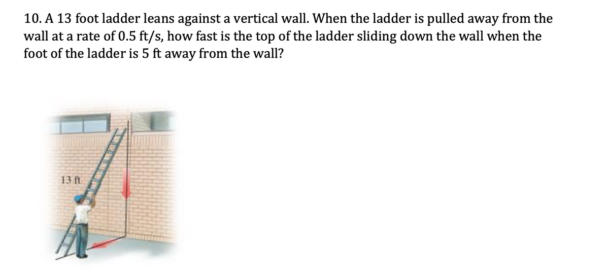 10. A 13 foot ladder leans against a vertical wall. When the ladder is pulled away from the
wall at a rate of 0.5 ft/s, how fast is the top of the ladder sliding down the wall when the
foot of the ladder is 5 ft away from the wall?
13 ft
