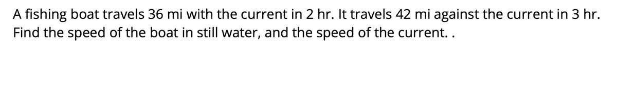 A fishing boat travels 36 mi with the current in 2 hr. It travels 42 mi against the current in 3 hr.
Find the speed of the boat in still water, and the speed of the current..
