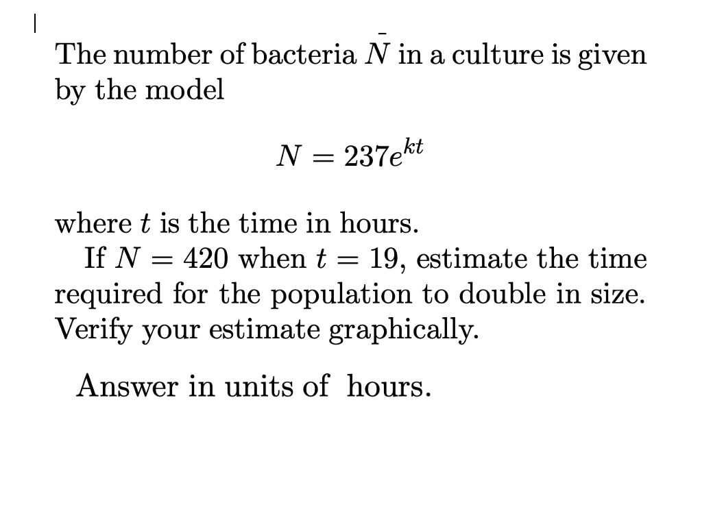 The number of bacteria N in a culture is given
by the model
N = 237ekt
where t is the time in hours.
If N = 420 when t = 19, estimate the time
required for the population to double in size.
Verify your estimate graphically.
Answer in units of hours.
