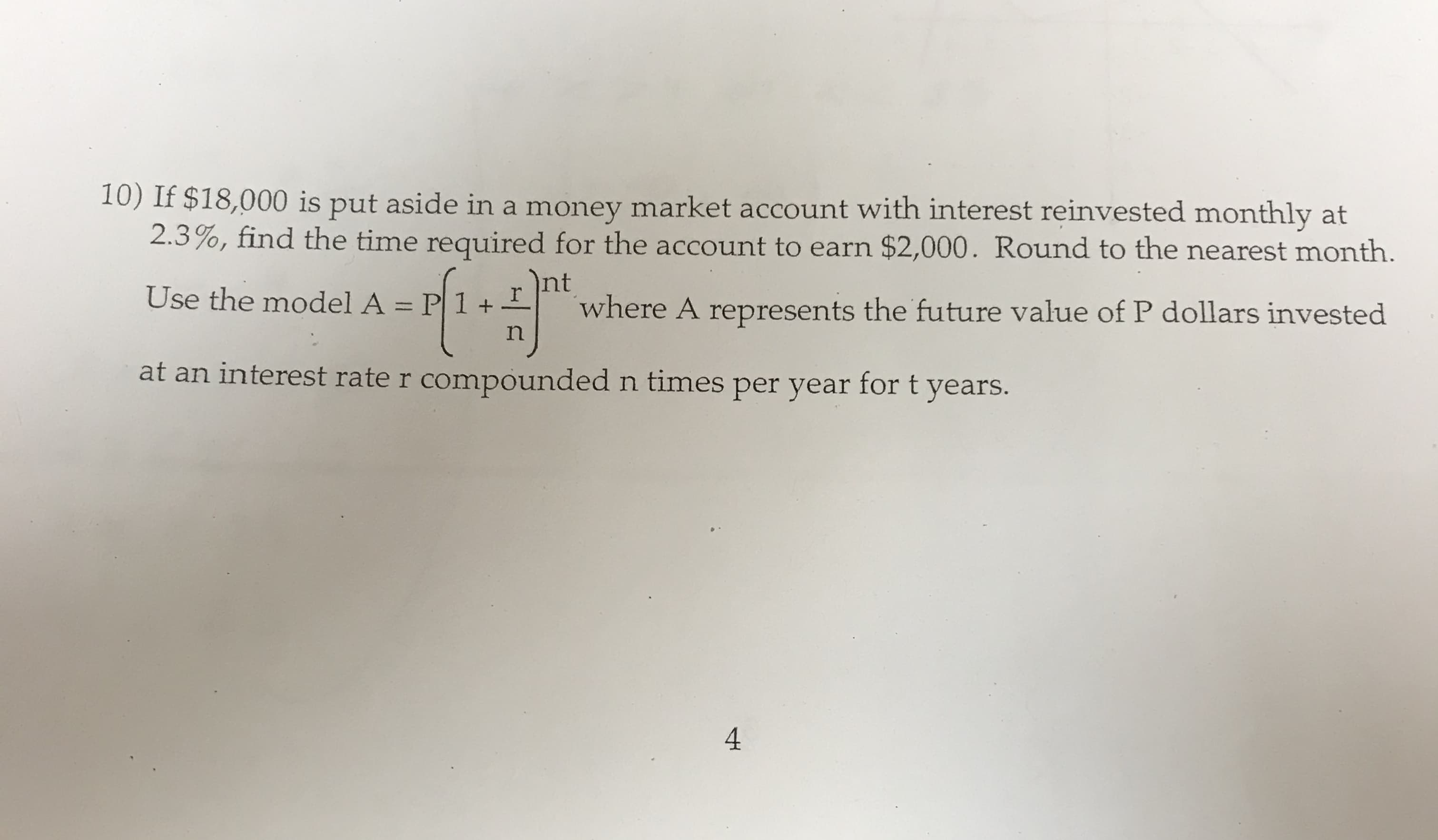 10) If $18,000 is put aside in a money market account with interest reinvested monthly at
2.3%, find the time required for the account to earn $2,000. Round to the nearest month.
Int
Use the model A = P 1 +
where A represents the future value of P dollars invested
at an interest rate r compounded n times per year fort years.
4
