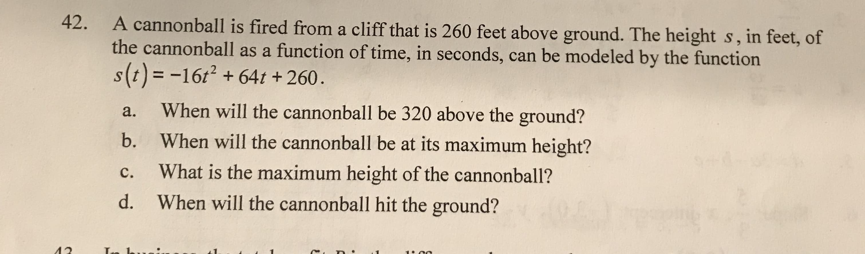 42.
A cannonball is fired from a cliff that is 260 feet above ground. The height s, in feet, of
the cannonball as a function of time, in seconds, can be modeled by the function
s(t) = -16t? + 64t + 260.
When will the cannonball be 320 above the ground?
a.
When will the cannonball be at its maximum height?
b.
What is the maximum height of the cannonball?
c.
When will the cannonball hit the ground?
d.
ла
