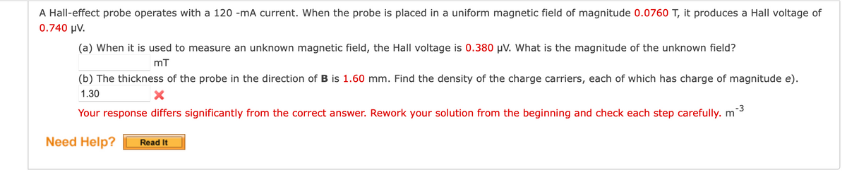 A Hall-effect probe operates with a 120 -mA current. When the probe is placed in a uniform magnetic field of magnitude 0.0760 T, it produces a Hall voltage of
0.740 μV.
(a) When it is used to measure an unknown magnetic field, the Hall voltage is 0.380 μV. What is the magnitude of the unknown field?
mT
(b) The thickness of the probe in the direction of B is 1.60 mm. Find the density of the charge carriers, each of which has charge of magnitude e).
1.30
-3
Your response differs significantly from the correct answer. Rework your solution from the beginning and check each step carefully. m
Need Help? Read It