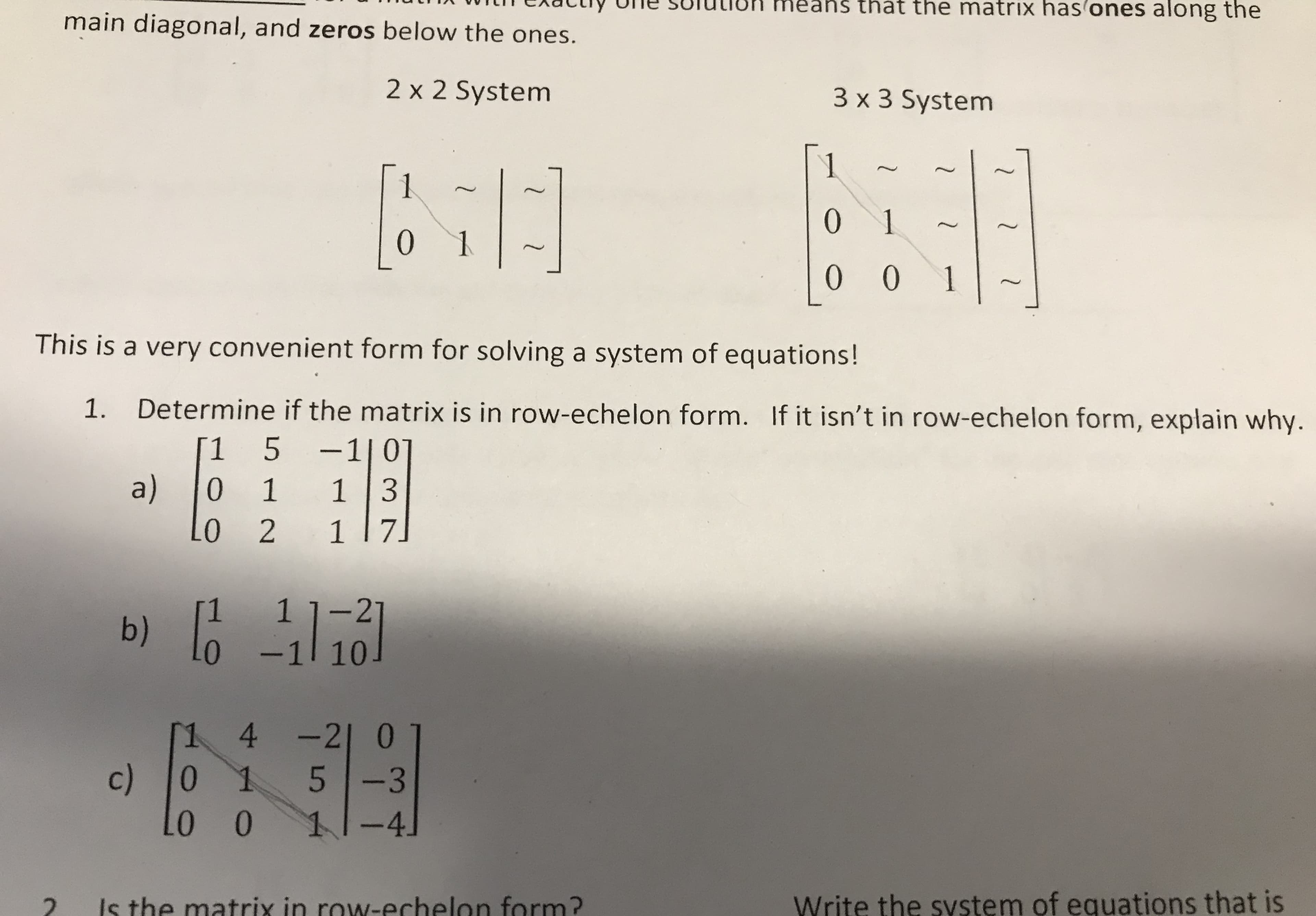 s that the matrix has ones along the
main diagonal, and zeros below the ones.
2 x 2 System
3 x 3 System
1
1
0 1
0
0 0 1
This is a very convenient form for solving a system of equations!
Determine if the matrix is in row-echelon form. If it isn't in row-echelon form, explain why.
1.
-1 | 0
1 3
5
1
a)
0
1
1 7
0 2
1 1-21
b)
-1 10
1 4-21 0
c)
L0 0
0
-3
11-4
Write the system of equations that is
Is the matrix in rowN-echelon form?
2
1 l
1 2
