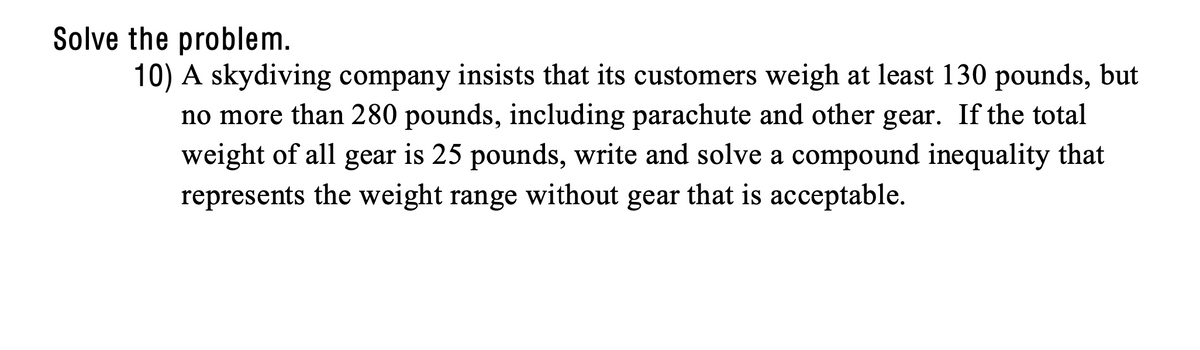 Solve the problem.
10) A skydiving company insists that its customers weigh at least 130 pounds, but
no more than 280 pounds, including parachute and other gear. If the total
weight of all gear is 25 pounds, write and solve a compound inequality that
represents the weight range without gear that is acceptable.
