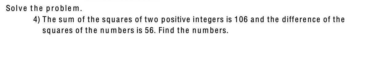 Solve the problem.
4) The sum of the squares of two positive integers is 106 and the difference of the
squares of the numbers is 56. Find the numbers.
