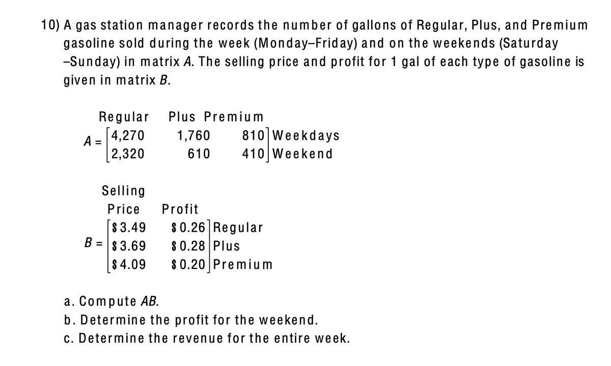 10) A gas station manager records the number of gallons of Regular, Plus, and Premium
gasoline sold during the week (Monday-Frid ay) and on the weekends (Saturday
-Sunday) in matrix A. The selling price and profit for 1 gal of each type of gasoline is
given in matrix B.
Regular
Plus Premium
A = 4,270
2,320
1,760
810 Weekdays
%D
610
410 Weekend
Selling
Price
Profit
$ 0.26] Regular
$ 3.49
B = $ 3.69
$ 0.28 Plus
| 8 4.09
$ 0.20 Premium
a. Compute AB.
b. Determine the profit for the weekend.
c. Determine the revenue for the entire week.
