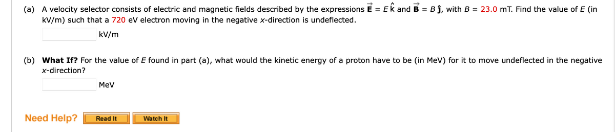 =
(a) A velocity selector consists of electric and magnetic fields described by the expressions E = EK and B = Bĵ, with B
kV/m) such that a 720 eV electron moving in the negative x-direction is undeflected.
kV/m
(b) What If? For the value of E found in part (a), what would the kinetic energy of a proton have to be (in MeV) for it to move undeflected in the negative
x-direction?
Need Help?
MeV
Read It
23.0 mT. Find the value of E (in
Watch It