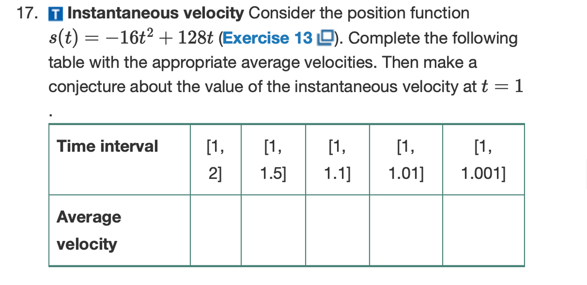 17. T Instantaneous velocity Consider the position function
s(t) = -16t2 + 128t (Exercise 13 D). Complete the following
table with the appropriate average velocities. Then make a
conjecture about the value of the instantaneous velocity at t
= 1
Time interval
[1,
[1,
[1,
[1,
[1,
2]
1.5]
1.1]
1.01]
1.001]
Average
velocity
