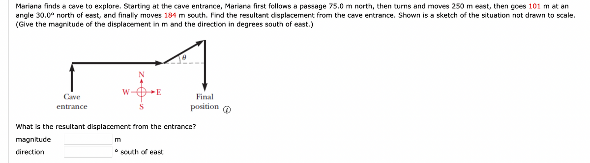 Mariana finds a cave to explore. Starting at the cave entrance, Mariana first follows a passage 75.0 m north, then turns and moves 250 m east, then goes 101 m at an
angle 30.0° north of east, and finally moves 184 m south. Find the resultant displacement from the cave entrance. Shown is a sketch of the situation not drawn to scale.
(Give the magnitude of the displacement in m and the direction in degrees south of east.)
Cave
entrance
W
S
E
Final
position
What is the resultant displacement from the entrance?
magnitude
direction
m
° south of east